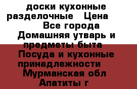   доски кухонные разделочные › Цена ­ 100 - Все города Домашняя утварь и предметы быта » Посуда и кухонные принадлежности   . Мурманская обл.,Апатиты г.